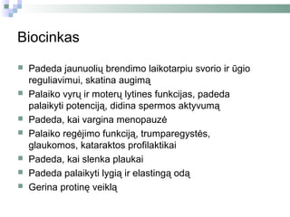 Biocinkas
   Padeda jaunuolių brendimo laikotarpiu svorio ir ūgio
    reguliavimui, skatina augimą
   Palaiko vyrų ir moterų lytines funkcijas, padeda
    palaikyti potenciją, didina spermos aktyvumą
   Padeda, kai vargina menopauzė
   Palaiko regėjimo funkciją, trumparegystės,
    glaukomos, kataraktos profilaktikai
   Padeda, kai slenka plaukai
   Padeda palaikyti lygią ir elastingą odą
   Gerina protinę veiklą
 