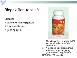 Biogeležies kapsulės

Sudėtis:
 porfirinė (hemo) geležis
 kiniškas finikas
 juodieji ryžiai




                             1. Neturi šalutinio poveikio, todėl
                                yra saugiausias geležies
                                preparatas
                             2. Yra ypač gerai įsisavinamas
                             3. Priklauso iš gyvūnų kraujo
                                gaunamiems preparatams
                             Dėžutėje 120 kapsulių
 