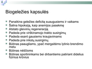 Biogeležies kapsulės
   Panaikina geležies deficitą suaugusiems ir vaikams
   Šalina hipoksiją, kaip anemijos pasekmę
   Atstato gleivinių regeneraciją
   Padeda prie virškinamojo trakto susirgimų
   Padeda esant gausiems kraujavimams
   Padeda prie inkstų susirgimų
   Būtinas paaugliams, ypač mergaitėms lytinio brendimo
    metu
   Būtinas nėščioms
   Būtinas sportininkams bei dirbantiems patiriant didelius
    fizinius krūvius
 