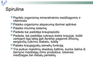 Spirulina
  Papildo organizmą mineralinėmis medžiagomis ir
   vitaminais
  Palaiko organizmo atsparumą išorinei aplinkai
  Palaiko imuninę sistemą
  Padeda kai padidėja kraujospūdis
  Padeda, kai padidėja cukraus kiekis kraujyje, todėl
   vartojant ilgą laiką gali ženkliai pagerinti žmonių,
      sergančių cukriniu diabetu, būklę
     Palaiko kraujagyslių sienelių funkciją
     Yra puikus maistinių skaidulų šaltinis, kurios šalina iš
      žarnyno medžiagų irimo produktus, toksines
      medžiagas bei riebalų perteklių
 