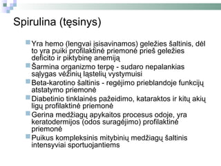 Spirulina (tęsinys)

  Yra hemo (lengvai įsisavinamos) prieš geležies dėl
   to yra puiki profilaktinė priemonė
                                      geležies šaltinis,
      deficito ir piktybinę anemiją
     Šarmina organizmo terpę - sudaro nepalankias
      sąlygas vėžinių ląstelių vystymuisi
     Beta-karotino šaltinis - regėjimo prieblandoje funkcijų
      atstatymo priemonė
     Diabetinio tinklainės pažeidimo, kataraktos ir kitų akių
      ligų profilaktinė priemonė
     Gerina medžiagų apykaitos procesus odoje, yra
      keratodermijos (odos suragėjimo) profilaktinė
      priemonė
     Puikus kompleksinis mitybinių medžiagų šaltinis
      intensyviai sportuojantiems
 