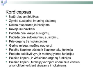 Kordicepsas
   Natūralus antibiotikas
   Žymiai sustiprina imuninę sistemą
   Didina atsparumą infekcijoms
   Kovoja su navikais
   Padeda prie kraujo susirgimų
   Padeda prie autoimuninių susirgimų
   Prie organų transplantacijos
   Gerina miegą, mažina nuovargį
   Palaiko šlapimo pūslės ir šlapimo takų funkciją
   Padeda palaikyti vyrų ir moterų lytines funkcijas
   Palaiko kepenų ir virškinimo organų funkcijas
   Palaiko kepenų funkciją vartojant cheminius vaistus,
    alkoholį bei veikiant virusams ir toksinams
 