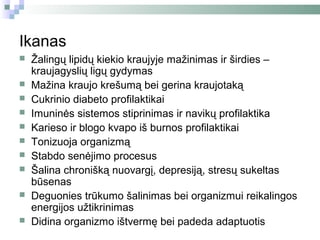 Ikanas
   Žalingų lipidų kiekio kraujyje mažinimas ir širdies –
    kraujagyslių ligų gydymas
   Mažina kraujo krešumą bei gerina kraujotaką
   Cukrinio diabeto profilaktikai
   Imuninės sistemos stiprinimas ir navikų profilaktika
   Karieso ir blogo kvapo iš burnos profilaktikai
   Tonizuoja organizmą
   Stabdo senėjimo procesus
   Šalina chronišką nuovargį, depresiją, stresų sukeltas
    būsenas
   Deguonies trūkumo šalinimas bei organizmui reikalingos
    energijos užtikrinimas
   Didina organizmo ištvermę bei padeda adaptuotis
 
