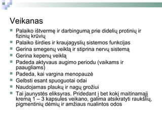 Veikanas
   Palaiko ištvermę ir darbingumą prie didelių protinių ir
    fizinių krūvių
   Palaiko širdies ir kraujagyslių sistemos funkcijas
   Gerina smegenų veiklą ir stiprina nervų sistemą
   Gerina kepenų veiklą
   Padeda aktyvaus augimo periodu (vaikams ir
    paaugliams)
   Padeda, kai vargina menopauzė
   Gelbsti esant spuoguotai odai
   Naudojamas plaukų ir nagų grožiui
   Tai jaunystės eliksyras. Pridedant į bet kokį maitinamąjį
    kremą 1 – 3 kapsules veikano, galima atsikratyti raukšlių,
    pigmentinių dėmių ir amžiaus nualintos odos
 