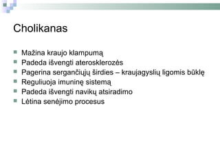 Cholikanas

   Mažina kraujo klampumą
   Padeda išvengti aterosklerozės
   Pagerina sergančiųjų širdies – kraujagyslių ligomis būklę
   Reguliuoja imuninę sistemą
   Padeda išvengti navikų atsiradimo
   Lėtina senėjimo procesus
 