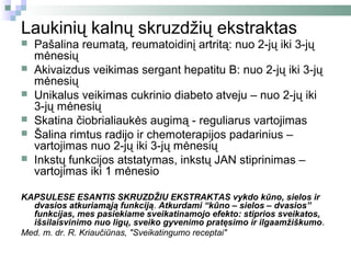 Laukinių kalnų skruzdžių ekstraktas
   Pašalina reumatą, reumatoidinį artritą: nuo 2-jų iki 3-jų
    mėnesių
   Akivaizdus veikimas sergant hepatitu B: nuo 2-jų iki 3-jų
    mėnesių
   Unikalus veikimas cukrinio diabeto atveju – nuo 2-jų iki
    3-jų mėnesių
   Skatina čiobrialiaukės augimą - reguliarus vartojimas
   Šalina rimtus radijo ir chemoterapijos padarinius –
    vartojimas nuo 2-jų iki 3-jų mėnesių
   Inkstų funkcijos atstatymas, inkstų JAN stiprinimas –
    vartojimas iki 1 mėnesio

KAPSULESE ESANTIS SKRUZDŽIU EKSTRAKTAS vykdo kūno, sielos ir
  dvasios atkuriamąją funkciją. Atkurdami “kūno – sielos – dvasios”
  funkcijas, mes pasiekiame sveikatinamojo efekto: stiprios sveikatos,
  išsilaisvinimo nuo ligų, sveiko gyvenimo pratęsimo ir ilgaamžiškumo.
Med. m. dr. R. Kriaučiūnas, "Sveikatingumo receptai"
 