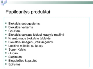 Papildantys produktai

   Biokalcis suaugusiems
   Biokalcis vaikams
   Gai-Bao
   Biokalcis cukraus kiekiui kraujyje mažinti
   Kramtomaos biokalcio tabletės
   Biokalcis smegenų veiklai gerinti
   Lecitino milteliai su kalciu
   Super Kalcis
   Gubao
   Biocinkas
   Biogeležies kapsulės
   Spirulina
 