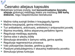 Česnako aliejaus kapsulės
Moksliniais tyrimais įrodyta, kad koncentruotame česnakų
  aliejuje gydomųjų medžiagų kiekis yra maždaug 500 kartų
  didesnis, negu neapdorotuose česnakuose

   Mažina riziką susirgti širdies ir kraujagyslių ligomis
   Mažina kraujospūdį, gerina mikrocirkuliaciją
   Turi antibakterinį, antivirusinį, antitoksinį ir antiparazitinį poveikį
   Stiprina imunitetą, didina atsparumą peršalimo ligoms
   Reguliuoja medžiagų apykaitą
   Gerina odos ir plaukų būklę
   Stimuliuoja skrandžio ir žarnyno veiklą, gerina apetitą
   Reguliuoja regeneracinius procesus
   Valo pūliuojančias žaizdas, greitina jų gijimą
   Pasižymi priešuždegiminiu ir skausmą malšinančiu poveikiu
   Stimuliuoja lytines funkcijas
 