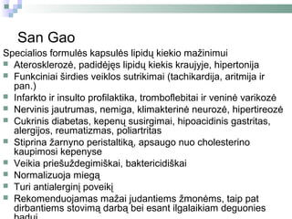 San Gao
Specialios formulės kapsulės lipidų kiekio mažinimui
 Aterosklerozė, padidėjęs lipidų kiekis kraujyje, hipertonija
 Funkciniai širdies veiklos sutrikimai (tachikardija, aritmija ir
  pan.)
 Infarkto ir insulto profilaktika, tromboflebitai ir veninė varikozė
 Nervinis jautrumas, nemiga, klimakterinė neurozė, hipertireozė
 Cukrinis diabetas, kepenų susirgimai, hipoacidinis gastritas,
  alergijos, reumatizmas, poliartritas
 Stiprina žarnyno peristaltiką, apsaugo nuo cholesterino
  kaupimosi kepenyse
 Veikia priešuždegimiškai, baktericidiškai
 Normalizuoja miegą
 Turi antialerginį poveikį
 Rekomenduojamas mažai judantiems žmonėms, taip pat
  dirbantiems stovimą darbą bei esant ilgalaikiam deguonies
 