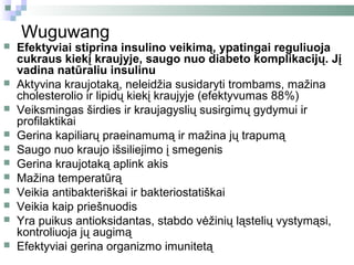 Wuguwang
   Efektyviai stiprina insulino veikimą, ypatingai reguliuoja
    cukraus kiekį kraujyje, saugo nuo diabeto komplikacijų. Jį
    vadina natūraliu insulinu
   Aktyvina kraujotaką, neleidžia susidaryti trombams, mažina
    cholesterolio ir lipidų kiekį kraujyje (efektyvumas 88%)
   Veiksmingas širdies ir kraujagyslių susirgimų gydymui ir
    profilaktikai
   Gerina kapiliarų praeinamumą ir mažina jų trapumą
   Saugo nuo kraujo išsiliejimo į smegenis
   Gerina kraujotaką aplink akis
   Mažina temperatūrą
   Veikia antibakteriškai ir bakteriostatiškai
   Veikia kaip priešnuodis
   Yra puikus antioksidantas, stabdo vėžinių ląstelių vystymąsi,
    kontroliuoja jų augimą
   Efektyviai gerina organizmo imunitetą
 