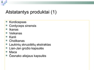 Atstatantys produktai (1)
   Kordicepsas
   Cordyceps sinensis
   Ikanas
   Veikanas
   Kanli
   Cholikanas
   Laukinių skruzdėlių ekstraktas
   Lian-Jan grožio kapsulės
   Maca
   Česnako aliejaus kapsulės
 