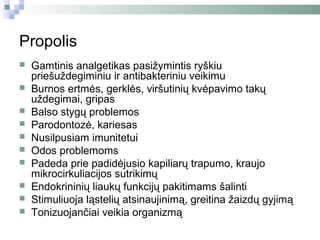 Propolis
   Gamtinis analgetikas pasižymintis ryškiu
    priešuždegiminiu ir antibakteriniu veikimu
   Burnos ertmės, gerklės, viršutinių kvėpavimo takų
    uždegimai, gripas
   Balso stygų problemos
   Parodontozė, kariesas
   Nusilpusiam imunitetui
   Odos problemoms
   Padeda prie padidėjusio kapiliarų trapumo, kraujo
    mikrocirkuliacijos sutrikimų
   Endokrininių liaukų funkcijų pakitimams šalinti
   Stimuliuoja ląstelių atsinaujinimą, greitina žaizdų gyjimą
   Tonizuojančiai veikia organizmą
 