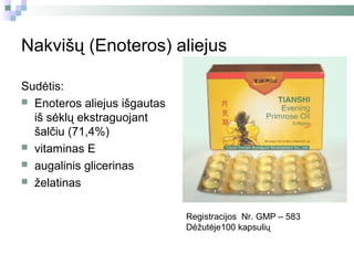 Nakvišų (Enoteros) aliejus

Sudėtis:
 Enoteros aliejus išgautas
  iš sėklų ekstraguojant
  šalčiu (71,4%)
 vitaminas E
 augalinis glicerinas
 želatinas


                              Registracijos Nr. GMP – 583
                              Dėžutėje100 kapsulių
 