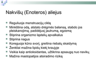 Nakvišų (Enoteros) aliejus

   Reguliuoja menstruacijų ciklą
   Minkština odą, atstato drėgmės balansą, stabdo jos
    pleiskanojimą, padidėjusį jautrumą, egzemą
   Stiprina organizmo ląstelių apvalkalus
   Stiprina nagus
   Koreguoja kūno svorį, greitina riebalų skaidymą
   Ženkliai mažina lipidų kiekį kraujyje
   Veikia kaip antioksidantas, užtikrina apsaugą nuo navikų
   Mažina mastopatijos atsiradimo riziką
 