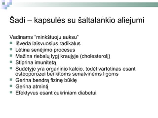 Šadi – kapsulės su šaltalankio aliejumi

Vadinams “minkštuoju auksu”
 Išveda laisvuosius radikalus
 Lėtina senėjimo procesus
 Mažina riebalų lygį kraujyje (cholesterolį)
 Stiprina imunitetą
 Sudėtyje yra organinio kalcio, todėl vartotinas esant
  osteoporozei bei kitoms senatvinėms ligoms
 Gerina bendrą fizinę būklę
 Gerina atmintį
 Efektyvus esant cukriniam diabetui
 