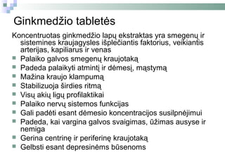 Ginkmedžio tabletės
Koncentruotas ginkmedžio lapų ekstraktas yra smegenų ir
  sistemines kraujagysles išplečiantis faktorius, veikiantis
  arterijas, kapiliarus ir venas
 Palaiko galvos smegenų kraujotaką
 Padeda palaikyti atmintį ir dėmesį, mąstymą
 Mažina kraujo klampumą
 Stabilizuoja širdies ritmą
 Visų akių ligų profilaktikai
 Palaiko nervų sistemos funkcijas
 Gali padėti esant dėmesio koncentracijos susilpnėjimui
 Padeda, kai vargina galvos svaigimas, ūžimas ausyse ir
  nemiga
 Gerina centrinę ir periferinę kraujotaką
 Gelbsti esant depresinėms būsenoms
 