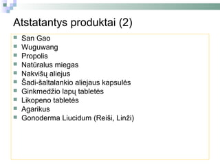 Atstatantys produktai (2)
   San Gao
   Wuguwang
   Propolis
   Natūralus miegas
   Nakvišų aliejus
   Šadi-šaltalankio aliejaus kapsulės
   Ginkmedžio lapų tabletės
   Likopeno tabletės
   Agarikus
   Gonoderma Liucidum (Reiši, Linži)
 
