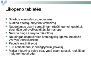 Likopeno tabletės

   Svarbus kraujodaros procesams
   Skatina apetitą, aktyvina virškinimą
   Naudojamas esant sumažintam rūgštingumui, gastritui,
    skrandžio bei dvylikapirštės žarnos opai
   Naikina blogą žarnyno mikroflorą
   Naudingas esant širdies kraujagyslių ligoms, neleidžia
    vystytis aterosklerozei
   Padeda mažinti svorį
   Turi antibakterinį ir priešgrybelinį poveikį
   Maitia ir jaunina veido odą, ypač esant sausai, raukšlėtai
    ir pigmentuotai odai
 