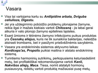 Vasara
   Visa tai vartojama kartu su Antlipidine arbata, Dviguba
    celiulioze, Digestu.
   Jei yra uždegiminio pobūdžio problemų plonajame žarnyne,
    reikia ilgai ir mažais kiekiais vartoti Chitozaną - jis labai gerai
    atkuria ir valo plonojo žarnyno epitelines ląsteles.
   Esant ūmioms ir lėtinėms žarnyno infekcijoms puikus produktas
    yra Česnakų aliejus, kuris ne tik sunaikina bakterijas, neleidžia
    atsirasti trombams, bet ir pasižymi priešvėžinėmis savybėmis.
   Vasara yra endokrininės sistemos aktyvumo laikas:
    Kordiceps'as, Propolis puikiai maitina ir atstato endokrininę
    sistemą.
   Turintiems harmoninių sutrikimų, perkopusiems keturiasdešimt
    metų, bei profilaktiškai rekomenduojama vartoti Kanli,
    Nakvišos aliejų, Maca. Tiesa, norint atstatyti hormonų
    pusiausvyrą, reikėtų vartoti produktą mažiausiai pusę metų.
 