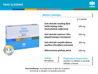 Suhi ekstrakt vanjskog djela
kalifornijskog maka
(Eschscholtzia californica)
Suhi ekstrakt cvjetova i lišća
gloga(Crataegus monogyna)
Suhi ekstrakt vanjskih djelova
pasiflore (Passiflora incarnata)
Mikronizirana pčelinja pelud
U 2 tablete
200 mg
200 mg
200 mg
200 mg
Aktivni sastojci:Aktivni sastojci:
Sadržaj
60 tableta
Sadržaj
60 tableta
Preporučena dnevna doza
Uzmite 1-2 tablete 1 sat prije
odlaska u krevet.
Preporučena dnevna doza
Uzmite 1-2 tablete 1 sat prije
odlaska u krevet.
TIENS SLEEPING
Kontraindikacije: ne preporučuje se djeci do 12 godina i
onima koji su alergični na sastojke pripravka.
 
