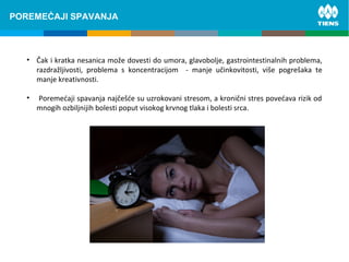 ZINC and its influence on human bodyPOREMEĆAJI SPAVANJA
• Čak i kratka nesanica može dovesti do umora, glavobolje, gastrointestinalnih problema,
razdražljivosti, problema s koncentracijom - manje učinkovitosti, više pogrešaka te
manje kreativnosti.
• Poremećaji spavanja najčešće su uzrokovani stresom, a kronični stres povećava rizik od
mnogih ozbiljnijih bolesti poput visokog krvnog tlaka i bolesti srca.
 