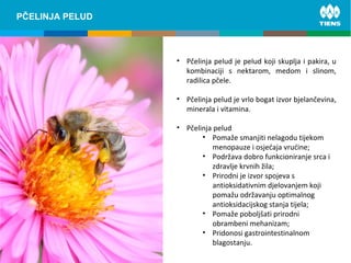 ZINC and its influence on human bodyPČELINJA PELUD
• Pčelinja pelud je pelud koji skuplja i pakira, u
kombinaciji s nektarom, medom i slinom,
radilica pčele.
• Pčelinja pelud je vrlo bogat izvor bjelančevina,
minerala i vitamina.
• Pčelinja pelud
• Pomaže smanjiti nelagodu tijekom
menopauze i osjećaja vrućine;
• Podržava dobro funkcioniranje srca i
zdravlje krvnih žila;
• Prirodni je izvor spojeva s
antioksidativnim djelovanjem koji
pomažu održavanju optimalnog
antioksidacijskog stanja tijela;
• Pomaže poboljšati prirodni
obrambeni mehanizam;
• Pridonosi gastrointestinalnom
blagostanju.
 