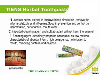 TIENS Herbal Toothpaste

  1.contain herbal extract to improve blood circulation ,remove the
 inflame ,detoxify and kill germs.Good in prevention and control gum
 inflammation, periodontitis, mouth ulcer.
 2. imported cleaning agent and soft abradant will not harm the enamel
  3. Foaming agent uses finely prepared coconut oil as raw material,
 characteristic of abundant form, high detergency, no irritation to
 mouth, removing bacteria and halitosis.




 periodontitis
 