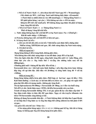 10
+ Neáu tæ soá Natri / Kali > 1 , tieân ñoùan baøi tieát Natri qua NT > 78 mmol/ngaøy
( Ñoä chính xaùc 90% ) ,keát hôïp Natri maát khoâng thaáy ñöôïc =10 mmol/d
=>Natri thaõi ra nhieàu hôn aên vaøo (88 mmol/ngaøy ) = Thaêng baèng Natri (-)
BN phaûi giaûm baùng ( suït caân ) . Neáu khoâng suït caân => BN aên maën .
Khuyeân BN tieát cheá muoái,neáu BN khoâng dung naïp ñöôïc thì phaûi söû duïng
hoaëc taêng lieàu lôïi tieåu
+ Neáu tæ soá Natri / Kali < 1 => Thaêng baèng Natri (+)
Phaûi söû duïng / taêng lieàu lôïi tieåu
c. Nöôùc nhaäp khoâng haïn cheá ,tröø khi BN coù haï Natri maùu ( Na < 125mEq/l )
Khi ñoù nöôùc nhaäp < 1,5lít/ngaøy .
d. Protein, khoâng haïn cheá ,tröø khi BN coù hoân meâ gan .
4. Söû duïng thuoác lôïi tieåu :
a. Khi naøo thì baét ñaàu ñieàu trò lôïi tieåu ? Khi kieåm soaùt ñöôïc bieán chöùng nhö:
Nhieãm truøng, XHTH,hoân meâ gan , RL chöùc naêng thaän, haï Natri maùu naëng .
b. Chæ ñònh lôïi tieåu.
-Ñieàu trò ngoïai truù :
Buïng baùng löôïng ít ñeán trung bình, khoâng phuø chaân .
Neáu khoâng theo doõi chöùc naêng thaän vaø ion ñoà ñöôïc ,hoaëc BN coù haï kali .
Neân cho Spiro ñôn ñoäc 25-50/ ngaøy, töøng böôùc taêng lieàu moãi 1-2 tuaàn 50mg, neáu
chöa ñaït yeâu caàu (< 1kg /tuaàn thöù 1 vaø<2kg cho nhöõng tuaàn sau) toái ña
400mg/ngaøy.
(Thöôøng phaûi maát 1 thaùng ñeå ñaït ñeán lieàu toái ña .)
Furosemid theâm vaøo ( khi kali maùu bình thöôøng ) neáu ñaùp öùng keùm hoaëc khoâng
ñaùp öùng vôùi spi ñôn ñoäc .Baét ñaàu vôùi 20-40mg vaø töøng böôùc taêng 40  toái ña
=160mg.
-Ñieàu trò trong BV :
Buïng baùng löôïng nhieàu keøm phuø chaân .Phoái hôïp caû hai loaïi ngay töø ñaàu ( Neáu
Kali bình thöôøng ) .Caùch naøy coù lôïi hôn ñieàu trò theâm vaøo , noù giuùp ruùt ngaén thôøi
gian ñaït lieàu ñieàu trò mong muoán , khoâng gaây taêng Kali .
Thí duï:Spironolacton 50-100mg + Furosemide 20- 40mg .(u) 1 laàn vaøo buoåi saùng.
Neáu BN coù saún beänh thaän maïn ( ÑTÑ), thì lieàu furosemide neân cao hôn .
Traùnh söû duïng furosemide ñöôøng TM, vì noù gaây giaûm ñoä loïc caàu thaän caáp tính 
Suy thaän tröôùc thaän vaø thuùc ñaåy HC gan thaän . Ngay caû vöøa truyeàn Albumin vöøa
tieâm TM furosemide cuõng khoâng coù lôïi .
Khoâng söû duïng furosemide ñôn ñoäc , vì Natri khoâng ñöôïc taùi haáp thu ôû quai Henle
seõ taùi haáp thu ôû oáng löôïn xa vaø oáng thu thaäp bôûi cöôøng aldosteron thöù phaùt ôû BN
xô gan .
Gia giaûm lieàu nhö theá naøo ?.Döïa vaøo :
+Caân naëng giaûm haøng ngaøy( điều trị nội trú ) khoâng quaù 0,5 kg khi chæ coù baùng
buïng vaø khoâng quaù 1kg neáu baùng buïng keøm phuø chaân .
 