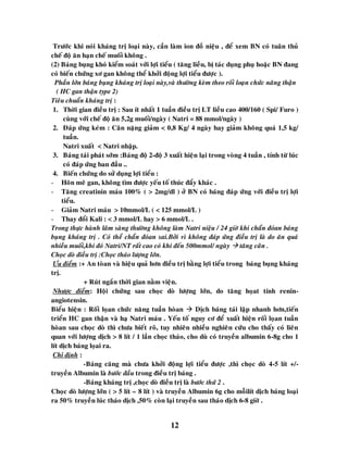 12
Tröôùc khi noùi khaùng trò loaïi naøy, caàn laøm ion ñoà nieäu , ñeå xem BN coù tuaân thuû
cheá ñoä aên haïn cheá muoái khoâng .
(2) Baùng buïng khoù kieåm soaùt vôùi lôïi tieåu ( taêng lieàu, bò taùc duïng phuï hoaëc BN ñang
coù bieán chöùng xô gan khoâng theå khôûi ñoäng lôïi tieåu ñöôïc ).
Phaàn lôùn baùng buïng khaùng trò loaïi naøy,vaø thöôøng keøm theo roái loaïn chöùc naêng thaän
( HC gan thaän type 2)
Tieâu chuaån khaùng trò :
1. Thôøi gian ñieàu trò : Sau ít nhaát 1 tuaàn ñieàu trò LT lieàu cao 400/160 ( Spi/ Furo )
cuøng vôùi cheá ñoä aên 5,2g muoái/ngaøy ( Natri = 88 mmol/ngaøy )
2. Ñaùp öùng keùm : Caân naëng giaûm < 0,8 Kg/ 4 ngaøy hay giaûm khoâng quaù 1,5 kg/
tuaàn.
Natri xuaát < Natri nhaäp.
3. Baùng taùi phaùt sôùm :Baùng ñoä 2-ñoä 3 xuaát hieän laïi trong voøng 4 tuaàn , tính töø luùc
coù ñaùp öùng ban ñaàu ..
4. Bieán chöùng do söû duïng lôïi tieåu :
- Hoân meâ gan, khoâng tìm ñöôïc yeáu toá thuùc ñaåy khaùc .
- Taêng creatinin maùu 100% ( > 2mg/dl ) ôû BN coù baùng ñaùp öùng vôùi ñieàu trò lôïi
tieåu.
- Giaûm Natri maùu > 10mmol/L ( < 125 mmol/L )
- Thay ñoåi Kali : < 3 mmol/L hay > 6 mmol/L .
Trong thöïc haønh laâm saøng thöôøng khoâng laøm Natri nieäu / 24 giôø khi chaån ñoùan baùng
buïng khaùng trò . Coù theå chaån ñoùan sai.Bôûi vì khoâng ñaùp öùng ñieàu trò laø do aên quaù
nhieàu muoái,khi ñoù Natri/NT raát cao coù khi ñeán 500mmol/ ngaøy  taêng caân .
Choïc doø ñieàu trò :Choïc thaùo löôïng lôùn.
Öu ñieåm :+ An toøan vaø hieäu quaû hôn ñieàu trò baèng lôïi tieåu trong baùng buïng khaùng
trò.
+ Ruùt ngaén thôøi gian naèm vieän.
Nhöôïc ñieåm: Hoäi chöùng sau choïc doø löôïng lôùn, do taêng hoïat tính renin-
angiotensin.
Bieåu hieän : Roái loïan chöùc naêng tuaàn hoøan  Dòch baùng taùi laäp nhanh hôn,tieán
trieån HC gan thaän vaø haï Natri maùu . Yeáu toá nguy cô ñeå xuaát hieän roái loïan tuaàn
hoøan sau choïc doø thì chöa bieát roõ, tuy nhieân nhieàu nghieân cöùu cho thaáy coù lieân
quan vôùi löôïng dòch > 8 lít / 1 laàn choïc thaùo, cho duø coù truyeàn albumin 6-8g cho 1
lít dòch baùng loïai ra.
Chæ ñònh :
-Baùng caêng maø chöa khôûi ñoäng lôïi tieåu ñöôïc ,thì choïc doø 4-5 lít +/-
truyeàn Albumin laø böôùc ñaàu trong ñieàu trò baùng .
-Baùng khaùng trò ,choïc doø ñieàu trò laø böôùc thöù 2 .
Choïc doø löôïng lôùn ( > 5 lít – 8 lít ) vaø truyeàn Albumin 6g cho moãilít dòch baùng loaïi
ra 50% truyeàn luùc thaùo dòch ,50% coøn laïi truyeàn sau thaùo dòch 6-8 giôø .
 