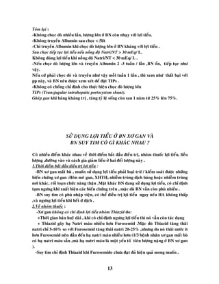 13
Toùm laïi :
-Khoâng choïc doø nhieàu laàn, löôïng lôùn ôû BN coøn nhaïy vôùi lôïi tieåu.
-Khoâng truyeàn Albumin sau choïc < 5lít
-Chæ truyeàn Albumin khi choïc doø löôïng lôùn ôû BN khaùng vôùi lôïi tieåu .
Sau choïc tieáp tuïc lôïi tieåu neáu noàng ñoä Natri/NT > 30 mEq/ L.
Khoâng duøng lôïi tieåu khi noàng ñoä Natri/NT < 30 mEq/ L .
-Neáu choïc doø löôïng lôùn vaø truyeàn Albumin 2 -3 tuaàn / laàn ,BN oån, tieáp tuïc nhö
vaäy.
Neáu cöù phaûi choïc doø vaø truyeàn nhö vaäy moãi tuaàn 1 laàn , thì xem nhö thaát baïi vôùi
pp naøy, vaø BN neân ñöôïc xem xeùt ñeå ñaët TIPs .
-Khoâng coù choáng chæ ñònh cho thöïc hieän choïc doø löôïng lôùn
TIPs (Transjugular intrahepatic portosystem shunt).
Gheùp gan khi baùng khaùng trò , taêng tyû leä soáng coøn sau 1 naêm töø 25% leân 75%.
SÖÛ DUÏNG LÔÏI TIEÅU ÔÛ BN XÔ GAN VAØ
BN SUY TIM COÙ GÌ KHAÙC NHAU ?
Coù nhieàu ñieåm khaùc nhau veà thôøi ñieåm baét ñaàu ñieàu trò, nhoùm thuoác lôïi tieåu, lieàu
löôïng ,ñöôøng vaøo vaø caùch gia giaûm lieàu ôû hai ñoái töôïng naøy .
1.Thôøi ñieåm baét ñaàu ñieàu trò lôïi tieåu :
-BN xô gan maát buø , muoán söû duïng lôïi tieåu phaûi loaïi tröø / kieåm soaùt ñöôïc nhöõng
bieán chöùng xô gan :Hoân meâ gan, XHTH, nhieãm truøng dòch baùng hoaëc nhieãm truøng
nôi khaùc, roái loaïn chöùc naêng thaän .Maët khaùc BN ñang söû duïng lôïi tieåu, coù chæ ñònh
taïm ngöng khi xuaát hieän caùc bieán chöùng treân , maëc duø BN vaãn coøn phuø nhieàu .
-BN suy tim coù phuø nhaäp vieän, coù theå ñieàu trò lôïi tieåu ngay neáu HA khoâng thaáp
,vaø ngöng lôïi tieåu khi heát öù dòch .
2.Veà nhoùm thuoác :
-Xô gan khoâng coù chæ ñònh lôïi tieåu nhoùm Thiazid do:
+Thôøi gian baùn huyõ daøi , khi coù chæ ñònh ngöng lôïi tieåu thì noù vaãn coøn taùc duïng
+ Thiazid gaây haï Natri maùu nhieàu hôn Furosemid .Maëc duø Thiazid taêng thaõi
natri chæ 5-10% so vôùi Furosemid taêng thaõi natri 20-25% ,nhöng do noù thaõi nöôùc ít
hôn Furosemid neân daãn ñeán haï natri maùu nhieàu hôn (1/3 beänh nhaân xô gan maát buø
coù haï natri maùu saún ,maø haï natri maùu laø moät yeáu toá tieân löôïng naëng ôû BN xô gan
).
-Suy tim chæ ñònh Thiazid khi Furosemide chöa ñaït ñuû hieäu quaû mong muoán .
 
