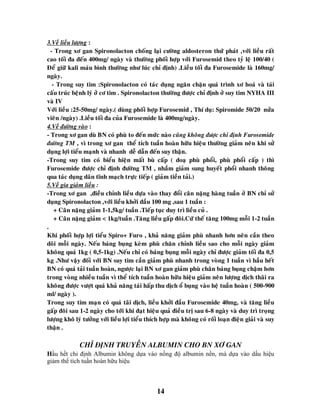 14
3.Veà lieàu löôïng :
- Trong xô gan Spironolacton choáng laïi cöôøng aldosteron thöù phaùt ,vôùi lieàu raát
cao toái ña ñeán 400mg/ ngaøy vaø thöôøng phoái hôïp vôùi Furosemid theo tyû leä 100/40 (
Ñeå giöõ kali maùu bình thöôøng nhö luùc chæ ñònh) .Lieàu toái ña Furosemide laø 160mg/
ngaøy.
- Trong suy tim :Spironolacton coù taùc duïng ngaên chaën quaù trình xô hoaù vaø taùi
caáu truùc beänh lyù ôû cô tim . Spironolacton thöôøng ñöôïc chæ ñònh ôû suy tim NYHA III
vaø IV
Vôùi lieàu :25-50mg/ ngaøy.( duøng phoái hôïp Furosemid , Thí duï: Spiromide 50/20 nöûa
vieân /ngaøy) .Lieàu toái ña cuûa Furosemide laø 400mg/ngaøy.
4.Veà ñöôøng vaøo :
- Trong xô gan duø BN coù phuø to ñeán möùc naøo cuõng khoâng ñöôïc chæ ñònh Furosemide
ñöôøng TM , vì trong xô gan theå tích tuaàn hoaøn höõu hieäu thöôøng giaûm neân khi söû
duïng lôïi tieåu maïnh vaø nhanh deã daãn ñeán suy thaän.
-Trong suy tim coù bieåu hieän maát buø caáp ( doaï phuø phoåi, phuø phoåi caáp ) thì
Furosemide ñöôïc chæ ñònh ñöôøng TM , nhaàm giaûm sung huyeát phoåi nhanh thoâng
qua taùc duïng daõn tónh maïch tröïc tieáp ( giaûm tieàn taûi.)
5.Veà gia giaûm lieàu :
-Trong xô gan ,ñieàu chænh lieàu döïa vaøo thay ñoåi caân naëng haøng tuaàn ôû BN chæ söû
duïng Spironolacton ,vôùi lieàu khôûi ñaàu 100 mg ,sau 1 tuaàn :
+ Caân naëng giaûm 1-1,5kg/ tuaàn .Tieáp tuïc duy trì lieàu cuû .
+ Caân naëng giaûm < 1kg/tuaàn .Taêng lieàu gaáp ñoâi.Cöù theá taêng 100mg moãi 1-2 tuaàn
.
Khi phoái hôïp lôïi tieåu Spiro+ Furo , khaû naêng giaûm phuø nhanh hôn neân caàn theo
doõi moãi ngaøy. Neáu baùng buïng keøm phuø chaân chænh lieàu sao cho moãi ngaøy giaûm
khoâng quaù 1kg ( 0,5-1kg) .Neáu chæ coù baùng buïng moãi ngaøy chæ ñöôïc giaûm toái ña 0,5
kg .Nhö vaäy ñoái vôùi BN suy tim caàn giaûm phuø nhanh trong voøng 1 tuaàn vì haàu heát
BN coù quaù taûi tuaàn hoaøn, ngöôïc laïi BN xô gan giaûm phuø chaân baùng buïng chaäm hôn
trong voøng nhieàu tuaàn vì theå tích tuaàn hoaøn höõu hieäu giaûm neân löôïng dòch thaõi ra
khoâng ñöôïc vöôït quaù khaû naêng taùi haáp thu dòch oå buïng vaøo heä tuaàn hoaøn ( 500-900
ml/ ngaøy ).
Trong suy tim maïn coù quaù taõi dòch, lieàu khôûi ñaàu Furosemide 40mg, vaø taêng lieàu
gaáp ñoâi sau 1-2 ngaøy cho tôùi khi ñaït hieäu quaû ñieàu trò sau 6-8 ngaøy vaø duy trì troïng
löôïng khoâ lyù töôûng vôùi lieàu lôïi tieåu thích hôïp maø khoâng coù roái loaïn ñieän giaûi vaø suy
thaän .
CHÆ ÑÒNH TRUYEÀN ALBUMIN CHO BN XÔ GAN
Hầu hết chỉ định Albumin không dựa vào nồng độ albumin nền, mà dựa vào dấu hiệu
giảm thể tích tuần hoàn hữu hiệu
 