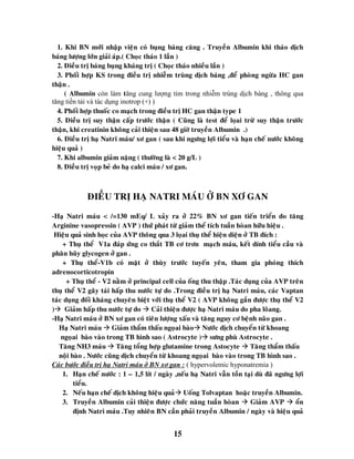 15
1. Khi BN môùi nhaäp vieän coù buïng baùng caêng . Truyeàn Albumin khi thaùo dòch
baùng löôïng lôùn giaûi aùp.( Choïc thaùo 1 laàn )
2. Ñieàu trò baùng buïng khaùng trò ( Choïc thaùo nhieàu laàn )
3. Phoái hôïp KS trong ñieàu trò nhieãm truøng dòch baùng ,ñeå phoøng ngöøa HC gan
thaän .
( Albumin còn làm tăng cung lượng tim trong nhiễm trùng dịch báng , thông qua
tăng tiền tải và tác dụng inotrop (+) )
4. Phoái hôïp thuoác co maïch trong ñieàu trò HC gan thaän type 1
5. Ñieàu trò suy thaän caáp tröôùc thaän ( Cuõng laø test ñeå loïai tröø suy thaän tröôùc
thaän, khi creatinin khoâng caûi thieän sau 48 giôø truyeàn Albumin .)
6. Ñieàu trò haï Natri maùu/ xô gan ( sau khi ngöng lôïi tieåu vaø haïn cheá nöôùc khoâng
hieäu quaû )
7. Khi albumin giaûm naëng ( thöôøng laø < 20 g/L )
8. Ñieàu trò voïp beû do haï calci maùu / xô gan.
ÑIEÀU TRÒ HAÏ NATRI MAÙU ÔÛ BN XÔ GAN
-Haï Natri maùu < /=130 mEq/ L xaûy ra ôû 22% BN xô gan tieán trieån do taêng
Arginine vasopressin ( AVP ) thöù phaùt töø giaûm theå tích tuaàn hoøan höõu hieäu .
Hieäu quaû sinh hoïc cuûa AVP thoâng qua 3 loïai thuï theå hieän dieän ôû TB ñích :
+ Thuï theå V1a ñaùp öùng co thaét TB cô trôn maïch maùu, keát dính tieåu caàu vaø
phaân huõy glycogen ôû gan .
+ Thuï theå-V1b coù maët ôû thuøy tröôùc tuyeán yeân, tham gia phoùng thích
adrenocorticotropin
+ Thuï theå - V2 naèm ôû principal cell cuûa oáng thu thaäp .Taùc duïng cuûa AVP treân
thuï theå V2 gaây taùi haáp thu nöôùc töï do .Trong ñieàu trò haï Natri maùu, caùc Vaptan
taùc duïng ñoái khaùng chuyeân bieät vôùi thuï theå V2 ( AVP khoâng gaén ñöôïc thuï theå V2
) Giaûm haáp thu nöôùc töï do  Caûi thieän ñöôïc haï Natri maùu do pha loõang.
-Haï Natri maùu ôû BN xô gan coù tieân löôïng xaáu vaø taêng nguy cô beänh naõo gan .
Haï Natri maùu  Giaûm thaåm thaáu ngoïai baøo Nöôùc dòch chuyeån töø khoang
ngoïai baøo vaøo trong TB hình sao ( Astrocyte ) söng phuø Astrocyte .
Taêng NH3 maùu  Taêng toång hôïp glutamine trong Astocyte  Taêng thaåm thaáu
noäi baøo . Nöôùc cuõng dòch chuyeån töø khoang ngoïai baøo vaøo trong TB hình sao .
Caùc böôùc ñieàu trò haï Natri maùu ôû BN xô gan : ( hypervolemic hyponatremia )
1. Haïn cheá nöôùc : 1 – 1,5 lít / ngaøy ,neáu haï Natri vaãn toàn taïi duø ñaõ ngöng lôïi
tieåu.
2. Neáu haïn cheá dòch khoâng hieäu quaû Uoáng Tolvaptan hoaëc truyeàn Albumin.
3. Truyeàn Albumin caûi thieän ñöôïc chöùc naêng tuaàn hoøan  Giaûm AVP  oån
ñònh Natri maùu .Tuy nhieân BN caàn phaûi truyeàn Albumin / ngaøy vaø hieäu quaû
 