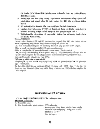 16
chæ 1 tuaàn ( Chæ ñònh ôû BN chôø gheùp gan ) .Truyeàn Natri öu tröông khoâng
ñöôïc khuyeán caùo .
4. Khoâng haïn cheá dòch cuõng khoâng truyeàn salin keát hôïp vôùi uoáng vaptan, ñeå
traùnh taêng quaù nhanh noàng ñoä Natri maùu ( Gaây HC huõy myelin do thaåm
thaáu ).
5. BN xuaát vieän khi doø ñöôïc lieàu vaptan ñieàu trò oån ñònh Natri maùu.
6. Vaptan chuyeån hoùa qua CYP3A => Traùnh söû duïng caùc thuoác cuøng chuyeån
hoùa qua men naøy. ( Haïn cheá söû duïng ôû BN xô gan giai ñoïan cuoái )
7. Thôøi gian ñieàu trò an toøan vôùi vaptan laø 1 thaùng. Sau khi ngöng thuoác , haàu
heát BN haï Natri trôû laïi.
Theo AASLD 2013 :
Hạ natri máu ( do tăng ADH ) và HC gan thận ( do co mạch thận )là 2 biến chứng xảy ra
ở BN xơ gan báng bụng và làm nặng thêm tình trạng mất bù của BN .
Cả 2 biến chứng đều bắt nguồn bởi tình trạng dãn mạch tạng quá mức ở BN xơ gan .
-Điều trị chính của hạ natri máu là AVP receptor antagonists.
-Điều trị chủ yếu cho HC gan thận là thuốc co mạch tạng ( Terlipressin )
Lưu ý : Trong vài trường hợp, BN xơ gan có báng độ 1 được chỉ định lợi tiểu quá mức 
Hạ natri máu kèm giảm thể tích ( hypovolemic hyponatremia ) suy thận trước thận .
Điều trị : Ngưng lợi tiểu , truyền Nacl 0,9% .
Diễn tiến tự nhiên của xơ gan mất bù :
Báng bụng Hạ natri máu báng bụng kháng trị  HC gan thận type 2 HC gan thận
type 1 / nền type2 .
Tại thời điểm tiến triển các giai đoạn ,BN có HA trung bình ( MAP ) thấp => cho thấy có
tình trạng tăng dãn mạch ( ĐM tạng và hệ thống ), bài tiết natri/ NT thấp hơn và phân độ
Child tăng lên .
NHIỄM KHUẨN VÀ XƠ GAN
I. CHẨN ĐOÁN NHIỄM KHUẨN :Cần chẩn đoán sớm.
Quy trình chẩn đoán :
1. Khám lâm sàng
2. Cận lâm sàng tầm soát ổ nhiễm :- CTM, cấy máu
- Xquang ngực thẳng .Đàm, nhuộm Gram và cấy
- Phân tích dịch màng bụng / màng phổi và cấy.
- TPTNT và cấy NT
- Siêu âm bụng .
 