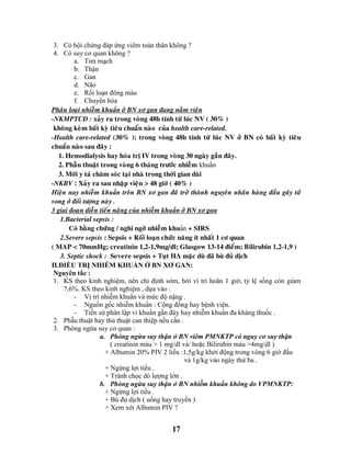 17
3. Có hội chứng đáp ứng viêm toàn thân không ?
4. Có suy cơ quan không ?
a. Tim mạch
b. Thận
c. Gan
d. Não
e. Rối loạn đông máu
f. Chuyển hóa
Phaân loaïi nhieãm khuẩn ôû BN xô gan ñang naèm vieän
-NKMPTCÑ : xaûy ra trong voøng 48h tính töø luùc NV ( 30% )
khoâng keøm baát kyø tieâu chuaån naøo cuûa health care-related.
-Health care-related (30% ): trong voøng 48h tính töø luùc NV ôû BN coù baát kyø tieâu
chuaån naøo sau ñaây :
1. Hemodialysis hay hoùa trò IV trong voøng 30 ngaøy gaàn ñaây.
2. Phaãu thuaät trong voøng 6 thaùng tröôùc nhieãm khuẩn
3. Môøi y taù chaêm soùc taïi nhaø trong thôøi gian daøi
-NKBV : Xaûy ra sau nhaäp vieän > 48 giôø ( 40% )
Hieän nay nhieãm khuẩn treân BN xô gan ñaõ trôû thaønh nguyeân nhaân haøng ñaàu gaây töû
vong ôû ñoái töôïng naøy .
3 giai ñoaïn dieãn tieán naëng cuûa nhieãm khuẩn ôû BN xô gan
1.Bacterial sepsis :
Coù baèng chöùng / nghi ngôø nhieãm khuẩn + SIRS
2.Severe sepsis : Sepsis + Roái loaïn chöùc naêng ít nhaát 1 cô quan
( MAP < 70mmHg; creatinin 1,2-1,9mg/dl; Glasgow 13-14 ñieåm; Bilirubin 1,2-1,9 )
3. Septic shock : Severe sepsis + Tuït HA maëc duø ñaõ buø ñuû dòch
II.ĐIỀU TRỊ NHIỄM KHUẨN Ở BN XƠ GAN:
Nguyên tắc :
1. KS theo kinh nghiệm, nên chỉ định sớm, bởi vì trì hoãn 1 giờ, tỷ lệ sống còn giảm
7,6%. KS theo kinh nghiệm , dựa vào :
- Vị trí nhiễm khuẩn và mức độ nặng .
- Nguồn gốc nhiễm khuẩn : Cộng đồng hay bệnh viện.
- Tiền sử phân lập vi khuẩn gần đây hay nhiễm khuẩn đa kháng thuốc .
2. Phẫu thuật hay thủ thuật can thiệp nếu cần .
3. Phòng ngừa suy cơ quan :
a. Phòng ngừa suy thận ở BN viêm PMNKTP có nguy cơ suy thận
( creatinin máu > 1 mg/dl và/ hoặc Bilirubin máu >4mg/dl )
+ Albumin 20% PIV 2 liều :1,5g/kg khởi động trong vòng 6 giờ đầu
và 1g/kg vào ngày thứ ba .
+ Ngừng lợi tiểu .
+ Tránh chọc dò lượng lớn .
b. Phòng ngừa suy thận ở BN nhiễm khuẩn không do VPMNKTP:
+ Ngừng lợi tiểu .
+ Bù đủ dịch ( uống hay truyền )
+ Xem xét Albumin PIV ?
 