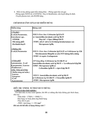 18
4. Điều trị hay phòng ngừa biến chứng khác : -Phòng ngừa hôn mê gan
-Phòng ngừa XHTH do vỡ DTMTQ : Duy trì Betablocker, nếu huyết động ổn định.
-Truyền plasma tươi, nếu RLĐM nặng .
CHÆ ÑÒNH KS ÔÛ BN XÔ GAN BÒ NHIEÃM TRUØNG
Nhieãm truøng Khaùng sinh
1.Töï phaùt :
E.coli,K.Pneumoniae,
Enterobacter spp…
-VPMNK
-Muû maøng phoåi
-Du khuaån huyeát
2.Ñöôøng tieåu
E.coli,K.Pneumoniae
3.Vieâm phoåi
S.pneumoniae, E.coli
K.pneumoniae, S.aureus
H.influenzae…
4.Da: Vieâm moâ teá baøo
( Nhiễm trùng mô mềm )
S.aureus
S.pyogenes
E.coli
K.pneumoniae
-NTCĐ First- line: Cefotaxim 2g/12 h IV
or Amoxicillin-clavulanic acid 1g/ 8h IV
Thay theá : -Cipro 200mg/12h IV
- NTBV, neáu ôû nôi coù tyû leä khaùng betalactamase cao
Meropenem 1g/8h,
-NTCĐ: First- line: Cefotaxim 2g/12 h IV or Ceftriaxon 1g /12h
Nitrofurantoin 50mg/6h (u) neáu NTT khoâng bieán chöùng
- NTBV vaø sepsis :Carbapenem
-VP Coäng ñoàng :Ceftriaxon 1g /12-24h IV or
Amoxicillin-clavulanic acid 1g/ 8h IV + Levofloxacin 0,5g/24h
-VPBV :Meropenem 1g/8h or
Ceftazidim 2g/8h IV + cipro 0,4g/ 8h IV
-NTCĐ :Amoxicillin-clavulanic acid 1g/ 8h IV
or Ceftriaxon 1g /12-24h IV + Cloxacillin 2g/6h IV
-NTBV :Meropenem 1g/8h
ÑIEÀU TRÒ VPMNK TÖÏ PHAÙT DO VI TRUØNG:
1. Điều trị theo kinh nghiệm :
Chỉ định điều trị theo kinh nghiệm, khi BN có những dấu hiệu không giải thích được,
như sau :
-Thân nhiệt >37độ8 ( > 100độ F ) .
-Đau bụng và/ hoặc phản ứng thành bụng
-Thay đổi tri giác
- PMN / dịch báng >/= 250 /mm3
Khi naøo thì baét ñaàu söû duïng khaùng sinh ?
 