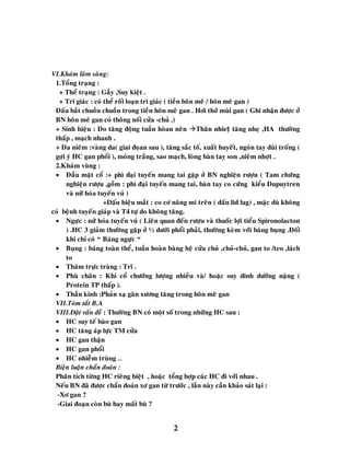 2
VI.Khaùm laâm saøng:
1.Toång traïng :
+ Theå traïng : Gaày ,Suy kieät .
+ Tri giaùc : coù theå roái loaïn tri giaùc ( tieàn hoân meâ / hoân meâ gan )
Daáu baét chuoàn chuoàn trong tieàn hoân meâ gan . Hôi thôû muøi gan ( Ghi nhaän ñöôïc ôû
BN hoân meâ gan coù thoâng noái cöûa -chuû .)
+ Sinh hieäu : Do taêng ñoäng tuaàn hoøan neân Thaân nhietä taêng nheï ,HA thöôøng
thaáp , maïch nhanh .
+ Da nieâm :vaøng da( giai ñoïan sau ), taêng saéc toá, xuaát huyeát, ngoùn tay duøi troáng (
gôïi yù HC gan phoåi ), moùng traéng, sao maïch, loøng baøn tay son ,nieâm nhôït .
2.Khaùm vuøng :
 Ñaàu maët coå :+ phì ñaïi tuyeán mang tai gaëp ôû BN nghieän röôïu ( Tam chöùng
nghieän röôïu ,goàm : phì ñaïi tuyeán mang tai, baøn tay co cöùng kieåu Dupuytren
vaø nöõ hoùa tuyeán vuù )
+Daáu hieäu maét : co cô naâng mi treân ( daáu lid lag) , maëc duø khoâng
coù beänh tuyeán giaùp vaø T4 töï do khoâng taêng.
 Ngöïc : nöõ hoùa tuyeán vuù ( Lieân quan ñeán röôïu vaø thuoác lôïi tieåu Spironolacton
) .HC 3 giaûm thöôøng gaëp ôû ½ döôùi phoåi phaûi, thöôøng keøm vôùi baùng buïng .Ñoái
khi chæ coù “ Baùng ngöïc “
 Buïng : baùng toaøn theå, tuaàn hoaøn baøng heä cöûa chuû ,chuû-chuû, gan to /teo ,laùch
to
 Thaêm tröïc traøng : Tró .
 Phuø chaân : Khi coå chöôùng löôïng nhieàu vaø/ hoaëc suy dinh döôõng naëng (
Protein TP thaáp ).
 Thaàn kinh :Phaûn xaï gaân xöông taêng trong hoân meâ gan
VII.Toùm taét B.A
VIII.Ñaët vaán ñeà : Thöôøng BN coù moät soá trong nhöõng HC sau :
 HC suy teá baøo gan
 HC taêng aùp löïc TM cöûa
 HC gan thaän
 HC gan phoåi
 HC nhieãm truøng …
Bieän luaän chaån ñoaùn :
Phaân tích töøng HC rieâng bieät , hoaëc toång hôïp caùc HC ñi vôùi nhau .
Neáu BN ñaõ ñöôïc chaån ñoaùn xô gan töø tröôùc , laàn naøy caàn khaûo saùt laïi :
-Xô gan ?
-Giai ñoaïn coøn buø hay maát buø ?
 