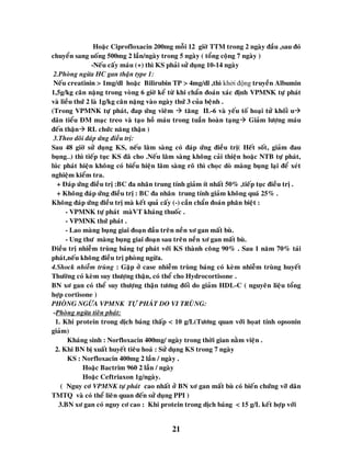 21
Hoaëc Ciprofloxacin 200mg moãi 12 giôø TTM trong 2 ngaøy ñaàu ,sau ñoù
chuyeån sang uoáng 500mg 2 laàn/ngaøy trong 5 ngaøy ( toång coäng 7 ngaøy )
-Neáu caáy maùu (+) thì KS phaûi söû duïng 10-14 ngaøy
2.Phoøng ngöøa HC gan thaän type 1:
Neáu creatinin > 1mg/dl hoaëc Bilirubin TP > 4mg/dl ,thì khởi động truyeàn Albumin
1,5g/kg caân naëng trong voøng 6 giôø keå töø khi chaån ñoaùn xaùc ñònh VPMNK töï phaùt
vaø lieàu thöù 2 laø 1g/kg caân naëng vaøo ngaøy thöù 3 cuûa beänh .
(Trong VPMNK töï phaùt, ñap öùng vieâm  taêng IL-6 vaø yeáu toá hoaïi töû khoái u
daõn tieåu ÑM maïc treo vaø taïo hoà maùu trong tuaàn hoaøn taïng Giaûm löôïng maùu
ñeán thaän RL chöùc naêng thaän )
3.Theo doõi ñaùp öùng ñieàu trò:
Sau 48 giôø söû duïng KS, neáu laâm saøng coù ñaùp öùng ñieàu trò( Heát soát, giaûm ñau
buïng…) thì tieáp tuïc KS ñaõ cho .Neáu laâm saøng khoâng caûi thieän hoaëc NTB töï phaùt,
luùc phaùt hieän khoâng coù bieåu hieän laâm saøng roõ thì choïc doø maøng buïng laïi ñeå xeùt
nghieäm kieåm tra.
+ Ñaùp öùng ñieàu trò :BC ña nhaân trung tính giaûm ít nhaát 50% ,tieáp tuïc ñieàu trò .
+ Khoâng ñaùp öùng ñieàu trò : BC ña nhaân trung tính giaûm khoâng quaù 25% .
Khoâng ñaùp öùng ñieàu trò maø keát quaû caáy (-) caàn chaån ñoaùn phaân bieät :
- VPMNK töï phaùt maøVT khaùng thuoác .
- VPMNK thöù phaùt .
- Lao maøng buïng giai ñoaïn ñaàu treân neàn xô gan maát buø.
- Ung thö maøng buïng giai ñoaïn sau treân neàn xô gan maát buø.
Ñieàu trò nhieãm truøng baùng töï phaùt vôùi KS thaønh coâng 90% . Sau 1 naêm 70% taùi
phaùt,neáu khoâng ñieàu trò phoøng ngöøa.
4.Shock nhieãm truøng : Gaëp ôû case nhieãm truøng baùng coù keøm nhieãm truøng huyeát
Thöôøng coù keøm suy thöôïng thaän, coù theå cho Hydrocortisone .
BN xô gan coù theå suy thöôïng thaän töông ñoái do giaûm HDL-C ( nguyeân lieäu toång
hôïp cortisone )
PHOØNG NGÖØA VPMNK TÖÏ PHAÙT DO VI TRUØNG:
-Phoøng ngöøa tieân phaùt:
1. Khi protein trong dòch baùng thaáp < 10 g/L(Töông quan vôùi hoïat tính opsonin
giaûm)
Khaùng sinh : Norfloxacin 400mg/ ngaøy trong thôøi gian naèm vieän .
2. Khi BN bò xuaát huyeát tieâu hoaù : Söû duïng KS trong 7 ngaøy
KS : Norfloxacin 400mg 2 laàn / ngaøy .
Hoaëc Bactrim 960 2 laàn / ngaøy
Hoaëc Ceftriaxon 1g/ngaøy.
( Nguy cô VPMNK töï phaùt cao nhaát ôû BN xô gan maát buø coù bieán chöùng vôõ daõn
TMTQ vaø coù theå lieân quan ñeán söû duïng PPI )
3.BN xô gan coù nguy cô cao : Khi protein trong dòch baùng < 15 g/L keát hôïp vôùi
 