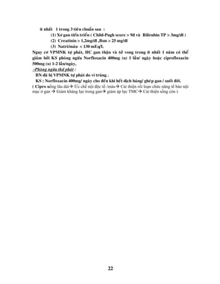 22
ít nhaát 1 trong 3 tieâu chuaån sau :
(1) Xô gan tieán trieån ( Child-Pugh score > 9ñ vaø Bilirubin TP > 3mg/dl )
(2) Creatinin > 1,2mg/dl ,Bun > 25 mg/dl
(3) Natri/maùu < 130 mEq/L
Nguy cô VPMNK töï phaùt, HC gan thaän vaø töû vong trong ít nhaát 1 naêm coù theå
giaûm bôûi KS phoøng ngöøa Norfloxacin 400mg (u) 1 laàn/ ngaøy hoaëc ciprofloxacin
500mg (u) 1-2 laàn/ngaøy,
-Phoøng ngöøa thöù phaùt :
BN ñaõ bò VPMNK töï phaùt do vi truøng .
KS : Norfloxacin 400mg/ ngaøy cho ñeán khi heát dòch baùng/ gheùp gan / suoát ñôøi.
( Cipro uống lâu dài Ức chế nội độc tố /máu Cải thiện rối loạn chức năng tế bào nội
mạc ở gan  Giảm kháng lực trong gan giảm áp lực TMC Cải thiện sống còn )
 