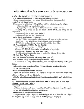 24
CHAÅN ÑOÙAN VAØ ÑIEÀU TRÒ HC GAN THAÄN Cập nhật AASLD 2013
I.TIEÁP CAÄN BN XÔ GAN COÙ TAÊNG CREATININ MAÙU:
20% BN xô gan baùng buïng coù taêng creatinin maùu lúc nhập viện
2/3 case suy thận trước thận , 1/3 case suy thận tại thận ( hoại tử ống thận cấp )
1.1. Điều trị yếu tố khởi phát :
BN xơ gan có creatinin tăng > 0,3mg/dl hay > 50% so với nền trong vòng 48 giờ :
+ Kháng sinh thích hợp nếu có nhiễm trùng
+ Ngưng bất kỳ thuốc nào làm giảm thể tích tuần hoàn: Lợi tiểu, lactulose
+ Ngưng bất kỳ thuốc nào gây dãn mạch : Nitrat, UCMC, đối kháng thụ thể
angiotensin.
+ Ngưng thuốc gây co mạch thận : NSAIDs
+ Ngưng thuốc gây độc thận : Gentamycin .
BN xơ gan có creatinin tăng > 1,5mg/dl :
- Lập tức TTM 1,5 lít normalsalin , nếu biết chắc mất nước do lợi tiều quá mức.
- Truyền ngay 1 liều Albumin nếu BN có phù chân báng bụng nhiều .
- TPTNT, siêu âm bụng để loại trừ nguyên nhân tại thận và sau thận .
1.2. Theo dõi 2 ngày, BN không đáp ứng điều trị :
-Truyền Albumin 1g/kg/ngày ít nhất 2 ngày
Albumin 20% 100 ml 2 laàn / ngaøy trong 2 ngaøy, neáu caûi thieän
creatinin < 1,5 mg/dl => Suy thaän tröôùc thaän.
- BN nhập viện với shock nhiễm trùng => hoại tử ống thận cấp  Lọc thận
1.3. Chẩn đoán HC gan thận :
-HC gan thaän chieám 10 -20% BN xô gan bò suy thaän caáp .
Neáu creatinin khoâng caûi thieän sau truyeàn albumin 2 ngaøy
XN protein vaø caën laéng NT bình thöôøng, sieâu aâm thaän bình thöôøng => HC gan
thaän .
-Ñoàng thôøi truyeàn albumin phoái hôïp Terlipressin, neáu creatinin caûi thieän
=> HC gan thaän type 1
Moät soá löu yù trong chaån ñoùan HC gan thaän :
1.Beänh gan giai ñoïan cuoái coù khoái löôïng cô baép giaûm creatinin taêng khoâng
nhieàu => Nhaän ra HC gan thaän treã .
2..Nhieãm truøng baùng töï phaùt khoâng trieäu chöùng , cuõng coù 20% xuaát hieän HC gan
thaän
=> Xô gan baùng buïng ,phaûi choïc doø taàm soùat NTB  phoøng ngöøa HC gan thaän
II.ÑIEÀU TRÒ HC GAN THAÄN :
Nguyeân taéc :
1.Söû duïng thuoác co maïch taïng vaø maïch heä thoáng ñeå caûi thieän tình traïng daõn maïch .
2.Taêng theå tích tuaàn hoøan höõu hieäu vôùi Albumin .
-Albumin 1g/kg ,sau ñoù 20-40g/ngaøy PIV
-Terlipressin 0,5-1mg/4 – 6 giôø IV .Neáu khoâng giaûm > 25% creatinin sau 2 ngaøy,
thì taêng lieàu gaáp ñoâi moãi 2 ngaøy , ñeán toái ña 12mg/ ngaøy ( 2mg/4giôø).
 