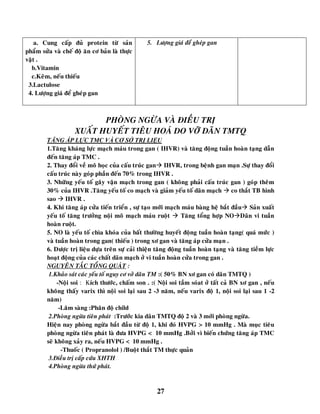 27
a. Cung caáp ñuû protein töø saûn
phaåm söûa vaø cheá ñoä aên cô baûn laø thöïc
vaät .
b.Vitamin
c.Keõm, neáu thieáu
3.Lactulose
4. Löôïng giaù ñeå gheùp gan
5. Löôïng giaù ñeå gheùp gan
PHOØNG NGÖØA VAØ ÑIEÀU TRÒ
XUAÁT HUYEÁT TIEÂU HOAÙ DO VÔÕ DAÕN TMTQ
TĂNG ÁP LỰC TMC VÀ CƠ SỞ TRỊ LIỆU
1.Taêng khaùng löïc maïch maùu trong gan ( IHVR) vaø taêng ñoäng tuaàn hoaøn taïng daãn
ñeán taêng aùp TMC .
2. Thay ñoåi veà moâ hoïc cuûa caáu truùc gan IHVR, trong beänh gan maïn .Söï thay ñoåi
caáu truùc naøy goùp phaàn ñeán 70% trong IHVR .
3. Nhöõng yeáu toá gaây vaän maïch trong gan ( khoâng phaûi caáu truùc gan ) goùp theâm
30% cuûa IHVR .Taêng yeáu toá co maïch vaø giaûm yeáu toá daõn maïch  co thaét TB hình
sao  IHVR .
4. Khi taêng aùp cöûa tieán trieån , söï taïo môùi maïch maùu baøng heä baét ñaàu Saûn xuaát
yeáu toá taêng tröôûng noäi moâ maïch maùu ruoät  Taêng toång hôïp NODaõn vi tuaàn
hoaøn ruoät.
5. NO laø yeáu toá chìa khoùa cuûa baát thöôøng huyeát ñoäng tuaàn hoaøn taïng( quaù möùc )
vaø tuaàn hoaøn trong gan( thieáu ) trong xô gan vaø taêng aùp cöûa maïn .
6. Döôïc trò lieäu döïa treân söï caûi thieän taêng ñoäng tuaàn hoaøn taïng vaø taêng tieàm löïc
hoaït ñoäng cuûa caùc chaát daõn maïch ôû vi tuaàn hoaøn cöûa trong gan .
NGUYEÂN TAÉC TOÅNG QUAÙT :
1.Khaûo saùt caùc yeáu toá nguy cô vôû daõn TM :( 50% BN xô gan coù daõn TMTQ )
-Noäi soi : Kích thöôùc, chaám son . :( Noäi soi taàm soùat ôû taát caû BN xô gan , neáu
khoâng thaáy varix thì noäi soi laïi sau 2 -3 naêm, neáu varix ñoä 1, noäi soi laïi sau 1 -2
naêm)
-Laâm saøng :Phaân ñoä child
2.Phoøng ngöøa tieân phaùt :Tröôùc kia daõn TMTQ ñoä 2 vaø 3 môùi phoøng ngöøa.
Hieän nay phoøng ngöøa baét ñaàu töø ñoä 1, khi ñoù HVPG > 10 mmHg . Maø muïc tieâu
phoøng ngöøa tieân phaùt laø ñöa HVPG < 10 mmHg .Bôûi vì bieán chöùng taêng aùp TMC
seõ khoâng xaûy ra, neáu HVPG < 10 mmHg .
-Thuoác ( Propranolol ) /Buoät thaét TM thöïc quaûn
3.Ñieàu trò caáp cöùu XHTH
4.Phoøng ngöøa thöù phaùt.
 