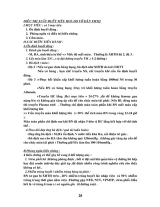 28
ÑIEÀU TRÒ XUAÁT HUEÁT TIEÂU HOAÙ DO VÔÕ DAÕN TMTQ
I.MUÏC TIEÂU : coù 3 muïc tieâu
1. Oån ñònh huyeát ñoäng .
2. Phoøng ngöøa vaø ñieàu trò bieán chöùng
3. Caàm maùu .
II.CAÙC BÖÔÙC TIEÁN HAØNH :
A.Oån ñònh huyeát ñoäng :
1. Ñaùnh gía huyeát ñoäng :
-M, HA, sinh hieäu tö theá => Möùc ñoä maát maùu . Thöôøng laø XHTH ñoä 2, ñoä 3 .
2. Laáy maùu laøm XN(…) vaø ñaët ñöôøng truyeàn TM .( 1-2 ñöôøng )
3. Buø dòch / maùu :
-Ñoä 2 : Neáu xô gan chöa baùng buïng, buø dòch nhö XHTH do loeùt DDTT
Neáu coù baùng , haïn cheá truyeàn NS, chæ truyeàn khi caàn oån ñònh huyeát
ñoäng.
-Ñoä 3 :+Phuïc hoài khaån caáp khoái löôïng tuaàn hoaøn baèng 1000ml NS trong 30
phuùt.
+Neáu BN coù baùng buïng :Duy trì khoái löôïng tuaàn hoaøn baèng truyeàn
Albumin.
+Truyeàn HC laéng .Hct muïc tieâu = 24-27% ,ñuû ñeå khoâng laømsuy gan
naëng leân vaø khoâng gaây taêng aùp cöûa ñeå cho chaûy maùu taùi phaùt .Neáu RL ñoâng maùu
thì truyeàn Plasma töôi . Thöôøng chæ ñònh maùu toaøn phaàn khi BN maát maùu caáp
khoái löôïng lôùn
=> Caàn truyeàn maùu khoái löôïng lôùn (> 50% theå tích maùu BN trong voøng 12-24 giôø
).
Maùu toaøn phaàn chæ ñònh sau khi BN ñaõ nhaän 5 ñôn vò HC laéng keát hôïp vôùi dd tinh
theå .
4.Theo doõi ñaùp öùng buø dòch / quaù taûi tuaàn hoaøn:
-Ñaùp öùng buø dòch : M,HA oån ñònh, V nöôùc tieåu khaù leân, caûi thieän tri giaùc .
-Buø dòch sao cho HA taâm thu khoâng quaù 120mmHg . (khoâng gaây taêng aùp cöûa ñeå
cho chaûy maùu taùi phaùt ) Thöôøng giöõ HA taâm thu 100-110mmHg .
B.Phoøng ngöøa bieán chöùng :
4 bieán chöùng coù theå gaây töû vong ôû ñoái töôïng naøy :
1. Vieâm phoåi hít :Khoâng phoøng ñöôïc , bôûi vì ñaët noäi khí quaûn baûo veä ñöôøng hoâ haáp
hay ñaët sonde muõi-daï daøy giaûi aùp ,ñaõ ñöôïc nhieàu coâng trình nghieân cöùu cho thaáy
khoâng coù lôïi .
2.Nhieãm truøng huyeát / nhieãm truøng baùng töï phaùt :
BN xô gan bò XHTH treân , 20% nhieãm truøng huyeát luùc nhaäp vieän vaø 50% nhieãm
truøng trong thôøi gian naèm vieän .Thöôøng gaëp NTB, NTT, VPMTP, vieâm phoåi .Haàu
heát laø vi truøng Gram (-) coù nguoàn goác töø ñöôøng ruoät .
 