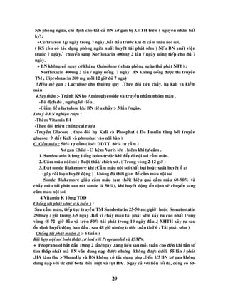 29
KS phoøng ngöøa, chæ ñònh cho taát caû BN xô gan bò XHTH treân ( nguyeân nhaân baát
kyø)ø:
+Ceftriaxon 1g/ ngaøy trong 7 ngaøy ,baét ñaàu tröôùc khi ñi caàm maùu noäi soi.
( KS coøn coù taùc duïng phoøng ngöøa xuaát huyeát taùi phaùt sôùm ) Neáu BN xuaát vieän
tröôùc 7 ngaøy, û chuyeån sang Norfloxacin 400mg 2 laàn / ngaøy uoáng tieáp cho ñuû 7
ngaøy.
+ BN khoâng coù nguy cô khaùng Quinolone ( chöa phoøng ngöøa thuù phaùt NTB) :
Norfloxacin 400mg 2 laàn / ngaøy uoáng 7 ngaøy. BN khoâng uoáng ñöôïc thì truyeàn
TM , Ciproloxacin 200 mg moãi 12 giôø ñuû 7 ngayø
3.Hoân meâ gan : Lactulose cho thöôøng quy .Theo doõi tieâu chaûy, haï kali vaø kieàm
maùu
4.Suy thaän :- Traùnh KS hoï Aminoglycoside vaø truyeàn nhaàm nhoùm maùu .
-Buø dòch ñuû , ngöng lôïi tieåu .
-Giaûm lieàu lactulose khi BN tieâu chaûy > 3 laàn / ngaøy.
Löu yù ôû BN nghieän röôïu :
-Theâm Vitamin B1
-Theo doõi trieäu chöùng cai röôïu
-Truyeàn Glucose , theo doõi haï Kali vaø Phosphat ( Do Insulin taêng bôûi truyeàn
glucose  ñaåy Kali vaø phosphat vaøo noäi baøo )
C. Caàm maùu : 50% töï caàm ( loeùt DDTT 80% töï caàm )
Xô gan Child –C keøm Varix lôùn , hieám khi töï caàm .
1. Sandostatin 0,1mg 1 oáng bolus tröôùc khi ñaåy ñi noäi soi caàm maùu.
2. Caàm maùu noäi soi : Buoät thaét/ chích xô . ( Trong voøng 2-12 giôø )
3. Ñaët sonde Blakemore khi :Caàm maùu noäi soi thaát baïi hoaëc xuaát huyeát oà aït
(gaây roái loaïn huyeát ñoäng ) , khoâng ñuû thôøi gian ñeå caàm maùu noäi soi
Sonde Blakemore giuùp caàm maùu taïm thôøi( hieäu quaû caàm maùu 60-90% vaø
chaûy maùu taùi phaùt sau ruùt sonde laø 50%), khi huyeát ñoäng oån ñònh seõ chuyeån sang
caàm maùu noäi soi
4.Vitamin K 10mg TDD
Choáng taùi phaùt sôùm( < 6 tuaàn ) :
Sau caàm maùu, tieáp tuïc truyeàn TM Sandostatin 25-50 mcg/giôø hoaëc Somatostatin
250mcg / giôø trong 3-5 ngaøy .Bôiû vì chaûy maùu taùi phaùt sôùm xaûy ra cao nhaát trong
voøng 48-72 giôø ñaàu vaø treân 50% taùi phaùt trong 10 ngaøy ñaàu .( XHTH xaûy ra sau
oån ñònh huyeát ñoäng ban ñaàu , sau 48 giôø nhöng tröôùc tuaàn thöù 6 : Taùi phaùt sôùm )
Choáng taùi phaùt muoän :( > 6 tuaàn )
Keát hôïp noäi soi buoät thaét/ xô hoaù vôùi Propranolol vaø ISMN.
+ Propranolol baét ñaàu 10mg 2 laàn/ngaøy ,taêng lieàu sau moãi tuaàn cho ñeán khi taàn soá
tim thaáp nhaát maø BN vaãn dung naïp ñöôïc nhöng khoâng ñöôïc döôùi 55 laàn / phuùt
,HA taâm thu > 90mmHg vaø BN khoâng coù taùc duïng phuï .Ñeán 1/3 BN xô gan khoâng
dung naïp vôùi öùc cheá beâta bôûi meät vaø tuït HA . Ngay caû vôùi lieàu toái ña, cuõng coù 60-
 