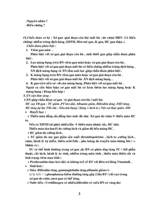 3
-Nguyeân nhaân ?
-Bieán chöùng ?
IX.Chaån ñoaùn sô boä : Xô gan -giai ñoaïn coøn buø/ maát buø –do röôïu/ HBV- Coù bieán
chöùng( nhieãm truøng dòch baùng ,XHTH, Hoân meâ gan ,K gan, HC gan thaän…)
Chaån ñoaùn phaân bieät :
1. Vieâm gan maõn .
Phaân bieät vôùi xô gan giai ñoaïn coøn buø , sinh thieát gan giuùp chaån ñoaùn phaân
bieät .
2. Lao maøng buïng treân BN vieâm gan maõn hoaëc xô gan giai ñoaïn coøn buø .
Phaân bieät vôùi xô gan giai ñoaïn maát buø coù bieán chöùng nhieãm truøng dòch baùng .
XN dòch maøng buïng vaø XN taàm soaùt lao ,giuùp chaån ñoaùn phaân bieät .
3. K maøng buïng treân BN vieâm gan maõn hoaëc xô gan giai ñoaïn coøn buø .
Phaân bieät vôùi xô gan giai ñoaïn maát buø .XN dòch maøng buïng …
4. K gan treân neàn xô –di caên maøng buïng .Phaân bieät vôùi xô gan maát buø .
Ngoaøi ra caàn bieän luaän xô gan maát buø coù keøm theâm lao maøng buïng hoaëc K
maøng buïng ( Baùng hoån hôïp )
X.XN caän laâm saøng :
1.XN giuùp chaån ñoùan xô gan vaø giai ñoïan coøn buø / maát buø:
HC suy TB gan : TC giaûm ,PT keùo daøi, Albumin giaûm, Bilirubin taêng ,NH3 taêng .
HC taêng aùp löïc TM cöûa : Sieâu aâm buïng ( baùng + laùch to ) Noäi soi thöïc quaûn -DD
 Huyeát hoïc :
+ Thieáu maùu ñaúng saéc,ñaúng baøo möùc ñoä nheï .Xô gan do röôïu thieáu maùu HC
to.
Neáu coù XHTH taùi phaùt nhieàu laàn  thieáu maùu nhöôïc saéc, HC nhoû.
Thieáu maùu taùn huyeát do cöôøng laùch vaø giaûm ñoä beàn maøng HC .
+ BC giaûm do cöôøng laùch .
+ TC giaûm do suy gan giaûm saûn xuaát thrombopoietine , laùch to ,cöôøng laùch ,
röôïu, beänh lyù töï mieãn, thieáu acid folic , pha loaõng do truyeàn maùu löôïng lôùn ( >
10ñôn vò ).
TC coù theå bình thöôøng trong xô gan ,do BN coù phaûn öùng taêng TC ( bôûi phaãu
thuaät, caét laùch, beänh lyù aùc tính, nhieãm truøng maõn tính , thieáu maùu thieáu saét vaø
tình traïng vieâm maïn tính )
+ Prothrombin time keùo daøi vaø khoâng trôû veà BT vôùi ñìeâu trò baèng VitaminK .
 Sinh hoaù :
+ Maùu :Bilirubin taêng, gammaglobulin taêng,albumin giaûmvới
tỷ lệ A/G < 1,phosphataza kieàm thöôøng taêng gaáp 2 laàn BT / raát cao trong
xô gan do röôïu ,men gan coù theå taêng.
+ Nöôùc tieåu : Urobilinogen coù nhieàu,bilirubin coù (neáu BN coù vaøng da)
 