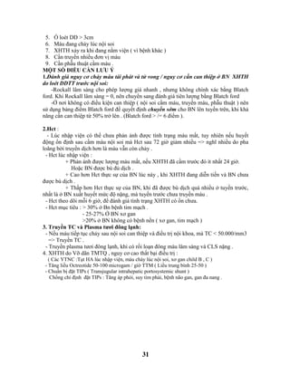 31
5. Ổ loét DD > 3cm
6. Máu đang chảy lúc nội soi
7. XHTH xảy ra khi đang nằm viện ( vì bệnh khác )
8. Cần truyền nhiều đơn vị máu
9. Cần phẫu thuật cầm máu .
MỘT SỐ ĐIỀU CẦN LƯU Ý
1.Đánh giá nguy cơ chảy máu tái phát và tử vong / nguy cơ cần can thiệp ở BN XHTH
do loét DDTT trước nội soi:
-Rockall lâm sàng cho phép lượng giá nhanh , nhưng không chính xác bằng Blatch
ford. Khi Rockall lâm sàng = 0, nên chuyển sang đánh giá tiên lượng bằng Blatch ford
-Ở nơi không có điều kiện can thiệp ( nội soi cầm máu, truyền máu, phẫu thuật ) nên
sử dụng bảng điểm Blatch ford để quyết định chuyển sớm cho BN lên tuyến trên, khi khả
năng cần can thiệp từ 50% trở lên . (Blatch ford > /= 6 điểm ).
2.Hct :
- Lúc nhập viện có thể chưa phản ảnh được tình trạng máu mất, tuy nhiên nếu huyết
động ổn định sau cầm máu nội soi mà Hct sau 72 giờ giảm nhiều => nghĩ nhiều do pha
loãng bởi truyền dịch hơn là máu vẫn còn chảy .
- Hct lúc nhập viện :
+ Phản ảnh được lượng máu mất, nếu XHTH đã cầm trước đó ít nhất 24 giờ.
Hoặc BN được bù đủ dịch .
+ Cao hơn Hct thực sự của BN lúc này , khi XHTH đang diễn tiến và BN chưa
được bù dịch .
+ Thấp hơn Hct thực sự của BN, khi đã được bù dịch quá nhiều ở tuyến trước,
nhất là ở BN xuất huyết mức độ nặng, mà tuyến trước chưa truyền máu .
- Hct theo dõi mỗi 6 giờ, để đánh giá tình trạng XHTH có ổn chưa.
- Hct mục tiêu : > 30% ở Bn bệnh tim mạch .
- 25-27% Ở BN xơ gan
>20% ở BN không có bệnh nền ( xơ gan, tim mạch )
3. Truyền TC và Plasma tươi đông lạnh:
- Nếu máu tiếp tục chảy sau nội soi can thiệp và điều trị nội khoa, mà TC < 50.000/mm3
=> Truyền TC .
- Truyền plasma tươi đông lạnh, khi có rối loạn đông máu lâm sàng và CLS nặng .
4. XHTH do Vỡ dãn TMTQ , nguy cơ cao thất bại điều trị :
( Các YTNC :Tụt HA lúc nhập viện, máu chảy lúc nội soi, xơ gan child B , C )
- Tăng liều Octreotide 50-100 microgam / giờ TTM ( Liều trung bình 25-50 )
- Chuẩn bị đặt TIPs ( Transjugular intrahepatic portosystemic shunt )
Chống chỉ định đặt TIPs : Tăng áp phỏi, suy tim phải, bệnh não gan, gan đa nang .
 