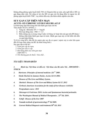 34
Kháng đông phòng ngừa huyết khối TM với Heparin khá an toàn ,nên nghĩ đến ở BN xơ
gan đang nằm viện .Nó cũng có lợi cho BN xơ gan còn bù đang điều trị ngoại trú, để
phòng ngừa huyết khối TMC , tuy nhiên điều này cần thêm nhiều nghiên cứu nữa .
SUY GAN CẤP TRÊN NỀN MẠN
ACUTE- ON CHRONIC LIVER FAILURE-ACLF
Là tình trạng cấp trầm trọng trên nền bệnh gan mạn còn bù
Tiêu chuẩn ACLF ( APASL ) :
1. Vàng da : Bilirubin TP >/= 5mg/dl
2. Rối loạn đông máu : INR >/= 1,5
3. Biến chứng xảy ra trong vòng 4 tuần với báng và/ hoặc hôn mê gan trên BN được /
không chẩn đoán bệnh gan mạn từ trước .Bệnh gan mạn này có thể diễn tiến đến
xơ gan hoặc không .
Tỷ lệ tử vong 60%, hầu hết do sepsis gây suy đa cơ quan ( sepsis xảy ra sớm liên quan
đến rối loạn chức năng của BC đa nhân trung tính ).
Suy gan cấp có thể do :
1. Viêm gan cấp do rượu
2. Viêm gan siêu vi cấp
3. Đợt bùng phát của viêm gan mạn
( HBV/HCV )
4. Tổn thương gan do thuốc / hóa chất .
TAØI LIEÄU THAM KHAÛO
1. Beänh hoïc Noäi khoa vaø ñieàu trò Noäi khoa cuûa Boä moân Noäi , 2009.ÑHYD -
TPHCM
2. Harrisons .Principles of internal medicine .Ed 17 .
2008 .
3. Sheila Sherlock & Jammes Dooley .Ascites Ed 11.2002.
Diseases of The Liver and Biliary System .
4. Sherlock Diseases of The Liver and Biliary System Ed 12 .2012
5. Cirrhosis.American Association for the study of liver diseases (AASLD)
Postgraduate course 2011
6. Sleisenger & Ford trans 2010. Ascites and Spontaneous bacterial peritonitis.
7. The Washington Manual of Medical Therapeutics . 33rd
Ed. 2010 .
8. Schiff - Disease of the liver 2007
9. Yamada textbook of qastroenterology 5th
Ed 2009.
10. Current Medical Diagnosis and treatment.50th
Ed. 2011
 