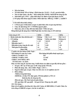 4
 Sieâu aâm buïng
 XN dòch baùng( Neáu coù baùng ) .Dòch taêng aùp ( SAAG ≥ 11 g/l ), protein thaáp .
 Noäi soi thöïc quaûn –daï daøy : bieán chöùng daõn TMTQ , beänh DD do taêng aùp cöûa
 Sinh thieát gan ( STG) , giuùp chaån ñoùan xaùc ñònh xô gan giai ñoïan coøn buø .
2. XN giuùp chaån ñoùan nguyeân nhaân :Mieãn dòch hoïc :HBsAg ( 5 HBV ), AntiHCV
…
3. XN chaån ñoùan bieán chöùng :
 CTScan gan /:Chaån ñoaùn xô gan vaø phaùt hieän sôùm xô gan ung thö hoaù .
 Choïc doø dòch baùng XN  VPMNK nguyeân phaùt .
 Ñieän naõo, neáu coù thay ñoåi taâm thaàn kinh  Hoân meâ gan .
Baûng ñaùnh giaù ñoä naëng theo Child-Pugh döïa vaøo laâm saøng vaø XN sinh hoaù
Laâm saøng & XN 1ñieåm 2ñieåm 3ñieåm
- Beänh caûnh naõo( theo ñoä hoân meâ )
- Coå chöôùng
- Albumin
- Bilirubin (mg% )
Bilirubin trong vaøng da taéc maät
- Thôøi gian Prothrombin
Hoaëc INR
Khoâng
Khoâng
> 3,5
<2
<4
<4
< 1,7
Ñoä 1 vaø 2
Kieåm soùat ñöôïc
2,8-3,5
2-3
4-10
4-6
1,7-2,3
Ñoä 3 vaø 4
Khaùng trò
< 2,8
>3
>10
>6
>2,3
YÙ nghóa cuûa tieân löôïng Child- Pugh :
Tieân löôïng töû vong sau 1 naêm Tieân löôïng khi phaãu thuaät ngoaøi gan .
-Child A( 5-6 ñieåm ) :5% Toát
-Child B( 7-9 ñieåm ):18% Coù theå
-Child C (10-15 ñieåm) :68% Keùm
XI.Chaån ñoaùn xaùc ñònh:
Döïa vaøo laâm saøng &ø caän laâm saøng chaån ñoaùn xaùc ñònh xô gan ñaày ñuû bao goàm :
 Xô gan : HC suy teá baøo gan vaø HC taêng aùp löïc TM cöûa.
 Phaân ñoä naëng- nheï , theo Child –Pugh ( A-B-C ).
 Nguyeân nhaân gaây xô gan : Döïa vaøo tieàn caên vaø xeùt nghieäm caän LS
 Bieán chöùng :
-Nhieãm truøng dòch baùng
-XHTH do :vôõ daõn TM thöïc quaûn ,TM taâm phình vò, TM tró
beänh daï daøy do taêng aùp cöûa
-Hoân meâ gan . Haï Natri maùu do pha loaõng .
-HC gan thaän -HC gan phoåi -Xô gan K hoaù -Taêng aùp cöûa- phoåi
XII. Tieân löôïng :
Döïa treân 8 nghieân cöùu ñoøan heä (theo doõi 5 naêm, töø 2005-2010), ôû 5 nöôùc Chaâu Aâu
treân toång soá 2308 BN xô gan ( coøn buø vaø maát buø ) .
 