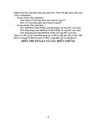 5
Nghieân cöùu chia 5 giai ñoïan laâm saøng, döïa treân : Varix TM thöïc quaûn, chaûy maùu
Varix vaø baùng buïng .
- Xô gan coøn buø .Chia 2 giai ñoïan :
Gñ 1. Chöa coù Varix thöïc quaûn .Sau 5 naêm töû vong 7% .
Gñ 2. Coù Varix thöïc quaûn .Sau 5 naêm töû vong 8%.
- Xô gan maát buø .Chia 3 giai ñoïan :
Gñ 3. XHTH do vôõ daõn TMTQ, chöa baùng buïng. Töû vong 19%, sau 5 naêm.
Gñ 4. Baùng buïng, chöa XHTH do vôõ daõn TMTQ. Töû vong 45% sau 5 naêm.
Gñ 5. Baùng buïng keát hôïp XHTH do vôõ daõn .Töû vong 56% sau 5 naêm.
Ngoøai ra ôû BN xô gan chöa baùng buïng maø coù baát kyø daáu hieäu naøo, trong 3 daáu
hieäu (1) vaøng da;(2) beänh naõo gan ;(3) HCC .Cuõng ñöôïc xeáp vaøo giai ñoïan 4 .
ÑIEÀU TRÒ XÔ GAN VAØ CAÙC BIEÁN CHÖÙNG
 