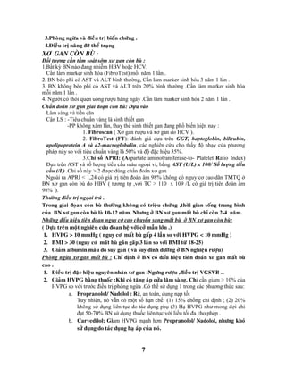 7
3.Phoøng ngöøa vaø ñieàu trò bieán chöùng .
4.Ñieàu trò naâng ñôõ theå traïng
XƠ GAN COØN BUØ :
Đối tượng cần tầm soát sớm xơ gan còn bù :
1.Bất kỳ BN nào đang nhiễm HBV hoặc HCV.
Cần làm marker sinh hóa (FibroTest) mỗi năm 1 lần .
2. BN béo phì có AST và ALT bình thường, Cần làm marker sinh hóa 3 năm 1 lần .
3. BN không béo phì có AST và ALT trên 20% bình thường .Cần làm marker sinh hóa
mỗi năm 1 lần .
4. Người có thói quen uống rượu hàng ngày .Cần làm marker sinh hóa 2 năm 1 lần .
Chẩn đoán xơ gan giai đoạn còn bù: Dựa vào
Lâm sàng và tiền căn
Cận LS : -Tiêu chuẩn vàng là sinh thiết gan
-PP không xâm lấn, thay thế sinh thiết gan đang phổ biến hiện nay :
1. Fibroscan ( Xơ gan rượu và xơ gan do HCV ).
2. FibroTest (FT): đánh giá dựa trên GGT, haptoglobin, bilirubin,
apolipoprotein A và a2-macroglobulin, các nghiên cứu cho thấy độ nhạy của phương
pháp này so với tiêu chuẩn vàng là 50% và độ đặc hiệu 35%.
3.Chỉ số APRI: (Aspartate aminotransferase-to- Platelet Ratio Index)
Dựa trên AST và số lượng tiểu cầu máu ngoại vi, bằng AST (U/L) x 100/ Số lượng tiểu
cầu (/L) .Chỉ số này > 2 được dùng chẩn đoán xơ gan
Ngoài ra APRI < 1,24 có giá trị tiên đoán âm 98% không có nguy cơ cao dãn TMTQ ở
BN xơ gan còn bù do HBV ( tương tự ,với TC > 110 x 109 /L có giá trị tiên đoán âm
98% ).
Thöôøng ñieàu trò ngoïai truù .
Trong giai ñoïan coøn buø thöôøng khoâng coù trieäu chöùng ,thôøi gian soáng trung bình
cuûa BN xô gan coøn buø laø 10-12 naêm. Nhöng ôû BN xô gan maát buø chæ coøn 2-4 naêm.
Nhöõng daáu hieäu tieân ñoùan nguy cô cao chuyeån sang maát buø ôû BN xô gan coøn buø:
( Döïa treân moät nghieân cöùu ñoøan heä vôùi côû maãu lôùn .)
1. HVPG > 10 mmHg ( nguy cô maát buø gaáp 4 laàn so vôùi HVPG < 10 mmHg )
2. BMI > 30 (nguy cô maát buø gaàn gaáp 3 laàn so vôùi BMI töø 18-25)
3. Giaûm albumin maùu do suy gan ( vaø suy dinh döôõng ôû BN nghieän röôïu)
Phoøng ngöøa xô gan maát buø : Chæ ñònh ôû BN coù daáu hieäu tieân ñoaùn xô gan maát buø
cao .
1. Ñieàu trò ñaëc hieäu nguyeân nhaân xô gan :Ngöng röôïu ,ñieàu trò VGSVB …
2. Giaûm HVPG baèng thuoác :Khi coù taêng aùp cöûa laâm saøng. Chỉ cần giảm > 10% của
HVPG so với trước điều trị phòng ngừa .Có thể sử dụng 1 trong các phương thức sau:
a. Propranolol/ Nadolol : Rẽ, an toàn, dung nạp tốt
Tuy nhiên, nó vẫn có một số hạn chế (1) 15% chống chỉ định ; (2) 20%
không sử dụng liên tục do tác dụng phụ (3) Hạ HVPG như mong đợi chỉ
đạt 50-70% BN sử dụng thuốc liên tục với liều tối đa cho phép .
b. Carvedilol: Giảm HVPG mạnh hơn Propranolol/ Nadolol, nhöng khoù
söû duïng do taùc duïng haï aùp cuûa noù.
 