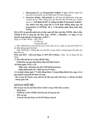 8
c. Simvastatin kết hợp Propranolol/ Nadolol  giảm HVPG mạnh hơn
mặc khác simvastatin còn cải thiện được XN chức năng gan .
d. Losartan vaø/hoaëc Simvastatin( ức chế hoạt tính Rhokinase trong gan
 giảm áp lực TMC, thông qua việc làm thư dãn TB hình sao và giảm
sinh xơ ) :Chæ ñònh khi BN coù choáng chæ ñònh Propranolol/ Nadolol .
Tuy nhieân treân laâm saøng khi coù CCÑ hoaëc khoâng dung naïp vôùi
propranolol vaø DTMTQ ñoä 2 -3 thì phoøng ngöøa baèng buoät thaêt
TMTQ.
Taát caû BN xô gan ñeàu phaûi noäi soi thöïc quaûn ñeå taàm soùat daõn TMTQ , khi coù daõn
TMTQ laø BN coù taêng aùp cöûa laâm saøng ( HVPG > 10mmHg ), coù nguy cô cao
chuyeån sang maát buø vaø taêng nguy cô HCC ) .
Nguy cơ vỡ dãn TMTQ : - Độ 2, độ 3
- Có dấu son
- Xơ gan tiến triển
=> Dãn TMTQ bất kỳ mức độ nào mà có kèm dấu son và / hoặc xơ gan tiến triển Có
chỉ định phòng ngừa tiên phát .
-Dãn TMTQ độ 1, không dấu son trên BN xơ gan child A, phòng ngừa tiên phát còn
đang bàn cải .
Taàm soaùt HCC : Sieâu aâm buïng vaø AFP moãi 6 thaùng .( Hiện chỉ sử dụng siêu âm
bụng )
3. Thay ñoåi cheá ñoä aên vaø thay ñoåi loái soáng .
Traùnh laøm suy gan naëng theâm .Haïn cheá dòch truyeàn.
4.Chuûng ngöøa VGSV A, B .
Ngöøa cuùm ( moãi naêm cho taát caû BN beänh gan maïn),
Ngöøa nhieãm pheá caàu ( Nhaéc laïi sau 3-5 naêm ) .
Lyù do phaûi chuûng ngöøa ? Vì khi choàng theâm 1 trong nhöõng beänh treân, nguy cô xô
gan chuyeån sang maát buø hoaëc töû vong .
Khi xô gan ñaõ chuyeån sang maát buø, thì ñaùp öùng mieãn dòch keùm => Khoâng chæ ñònh
chuûng ngöøa nöõa.
XÔ GAN MAÁT BUØ :
Khi Xô gan coøn buø xuaát hieän theâm ít nhaát 1 trong 4 bieåu hieän sau ñaây :
- Baùng buïng
- XHTH do vôõ daõn TMTQ / beänh daï daøy do taêng aùp cöûa .
- Hoân meâ gan
- Vaøng da neáu giai ñoaïn coøn buø BN khoâng vaøng da.
 