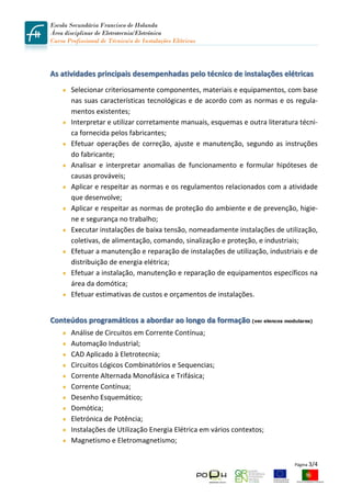 Escola Secundária Francisco de Holanda
Área disciplinar de Eletrotecnia/Eletrónica
Curso Profissional de Técnico/a de Instalações Elétricas
 
         

As atividades principais desempenhadas pelo técnico de instalações elétricas 
        Selecionar criteriosamente componentes, materiais e equipamentos, com base 
        nas suas características tecnológicas e de acordo com as normas e os regula‐
        mentos existentes; 
        Interpretar e utilizar corretamente manuais, esquemas e outra literatura técni‐
        ca fornecida pelos fabricantes; 
        Efetuar  operações  de  correção,  ajuste  e  manutenção,  segundo  as  instruções 
        do fabricante; 
        Analisar  e  interpretar  anomalias  de  funcionamento  e  formular  hipóteses  de 
        causas prováveis; 
        Aplicar e respeitar as normas e os regulamentos relacionados com a atividade 
        que desenvolve; 
        Aplicar e respeitar as normas de proteção do ambiente e de prevenção, higie‐
        ne e segurança no trabalho; 
        Executar instalações de baixa tensão, nomeadamente instalações de utilização, 
        coletivas, de alimentação, comando, sinalização e proteção, e industriais; 
        Efetuar a manutenção e reparação de instalações de utilização, industriais e de 
        distribuição de energia elétrica; 
        Efetuar a instalação, manutenção e reparação de equipamentos específicos na 
        área da domótica; 
        Efetuar estimativas de custos e orçamentos de instalações. 
         
Conteúdos programáticos a abordar ao longo da formação (ver elencos modulares) 
        Análise de Circuitos em Corrente Contínua; 
        Automação Industrial; 
        CAD Aplicado à Eletrotecnia; 
        Circuitos Lógicos Combinatórios e Sequencias; 
        Corrente Alternada Monofásica e Trifásica; 
        Corrente Contínua; 
        Desenho Esquemático; 
        Domótica; 
        Eletrónica de Potência; 
        Instalações de Utilização Energia Elétrica em vários contextos; 
        Magnetismo e Eletromagnetismo; 


                                                                                  Página 3/4 
 
 